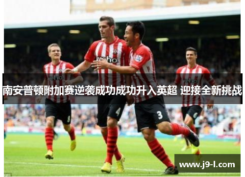 南安普顿附加赛逆袭成功成功升入英超 迎接全新挑战 南安普顿附加赛逆袭成功成功升入英超 迎接全新挑战