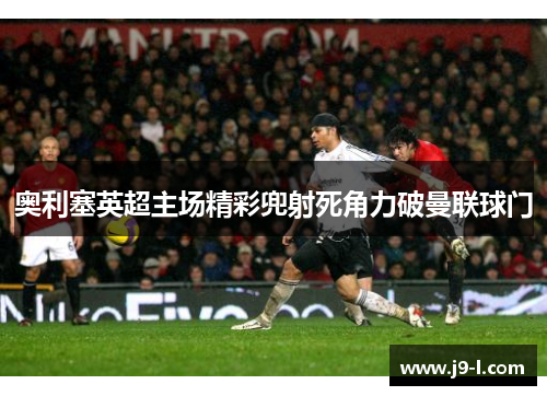 奥利塞英超主场精彩兜射死角力破曼联球门 奥利塞英超主场精彩兜射死角力破曼联球门