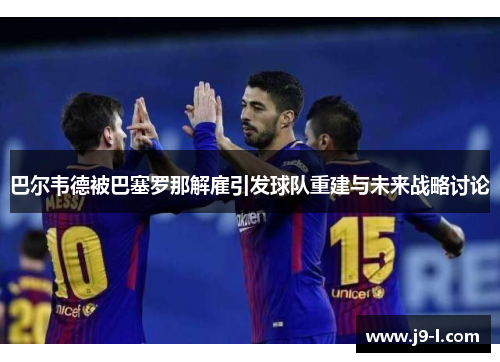 巴尔韦德被巴塞罗那解雇引发球队重建与未来战略讨论