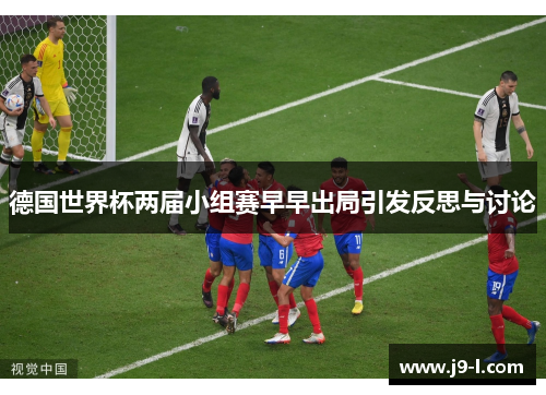 德国世界杯两届小组赛早早出局引发反思与讨论 德国世界杯两届小组赛早早出局引发反思与讨论