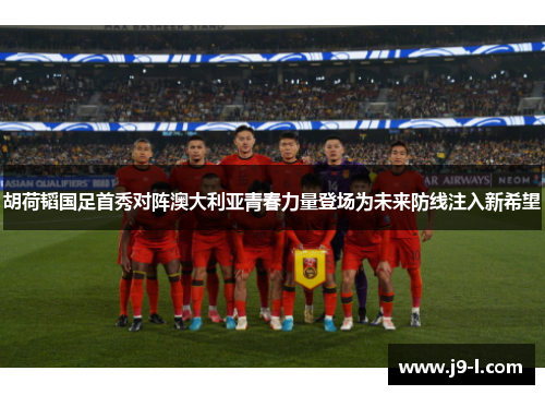胡荷韬国足首秀对阵澳大利亚青春力量登场为未来防线注入新希望
