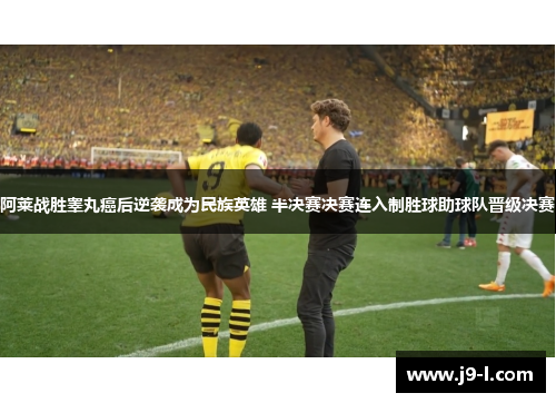 阿莱战胜睾丸癌后逆袭成为民族英雄 半决赛决赛连入制胜球助球队晋级决赛
