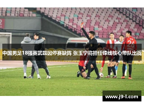 中国男足18强赛武磊因停赛缺阵 张玉宁将担任锋线核心带队出战