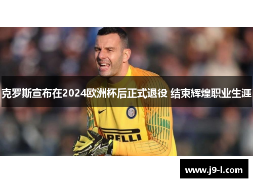 克罗斯宣布在2024欧洲杯后正式退役 结束辉煌职业生涯