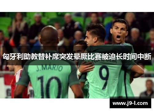 匈牙利助教替补席突发晕厥比赛被迫长时间中断