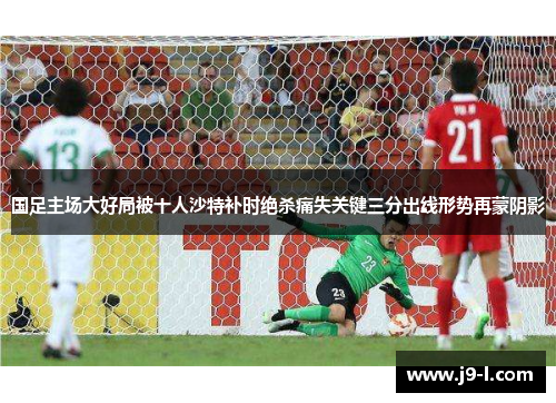 国足主场大好局被十人沙特补时绝杀痛失关键三分出线形势再蒙阴影