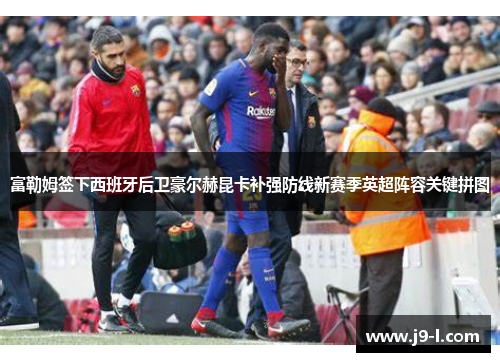 富勒姆签下西班牙后卫豪尔赫昆卡补强防线新赛季英超阵容关键拼图