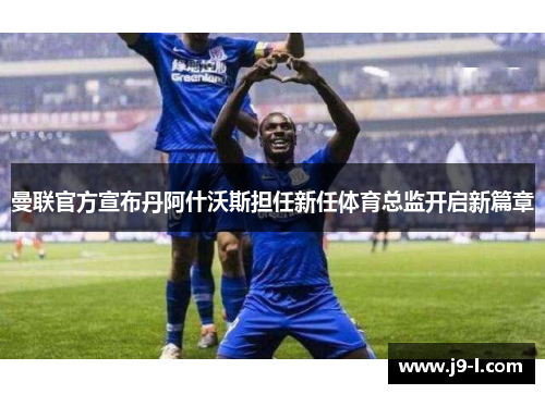 曼联官方宣布丹阿什沃斯担任新任体育总监开启新篇章