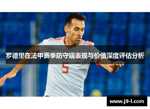 罗德里在法甲赛季防守端表现与价值深度评估分析