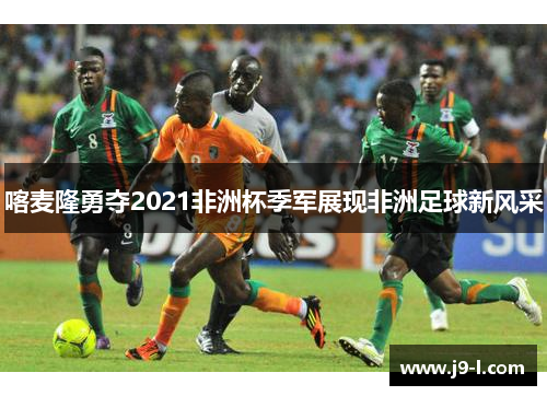 喀麦隆勇夺2021非洲杯季军展现非洲足球新风采