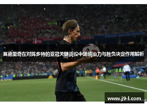莫德里奇在对阵多特的亚冠关键战役中场统治力与胜负决定作用解析