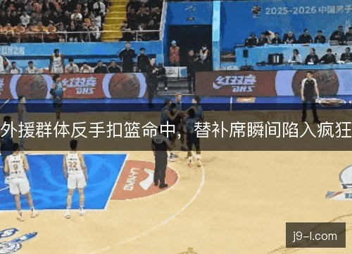 外援群体反手扣篮命中，替补席瞬间陷入疯狂