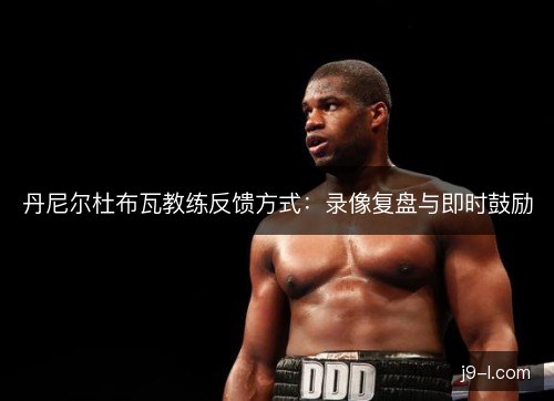 丹尼尔杜布瓦教练反馈方式:录像复盘与即时鼓励 丹尼尔杜布瓦教练反馈方式:录像复盘与即时鼓励